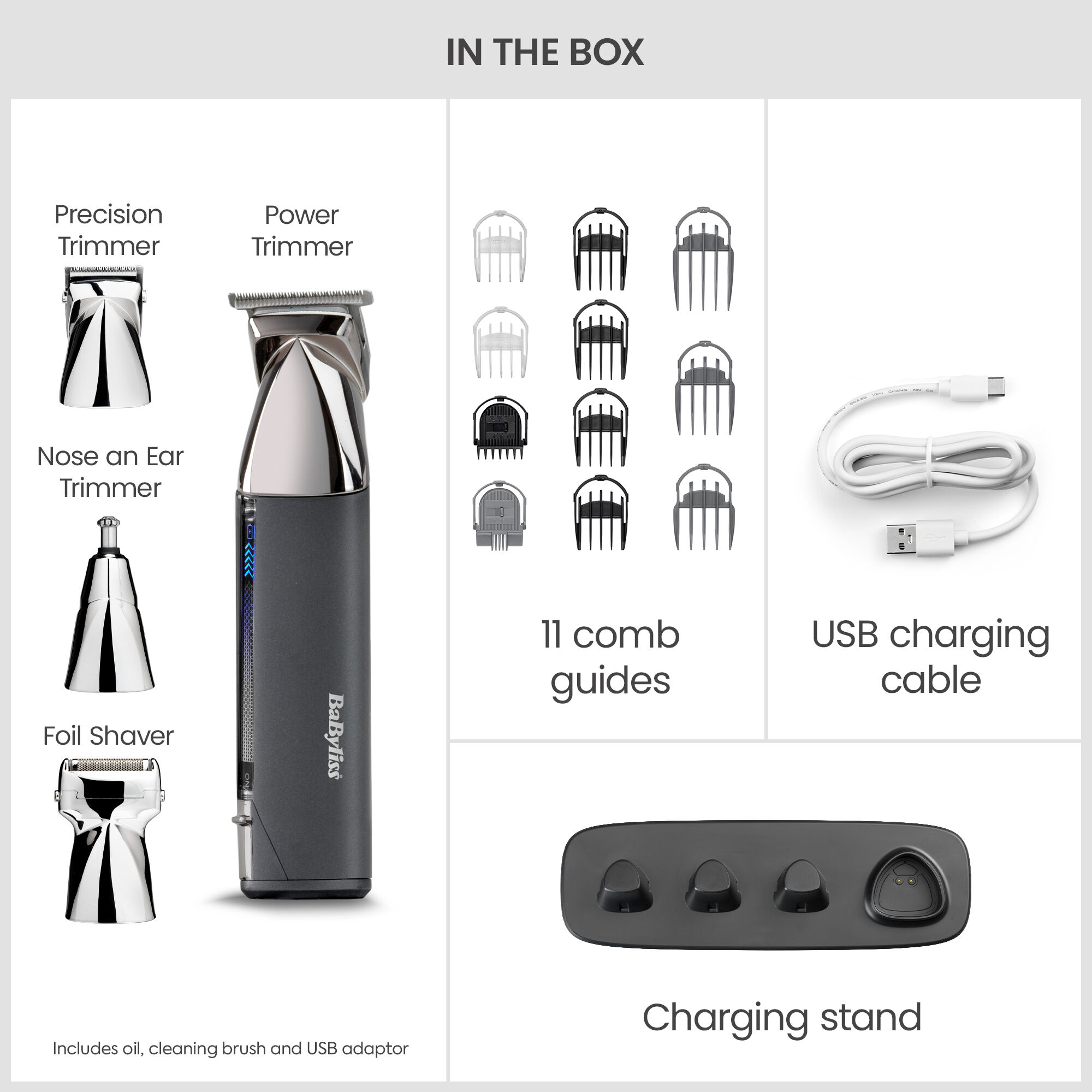 In the box: Multi Trimmer with Power Trimmer, Precision Trimmer, Nose & Ear Trimmer & Foil Shaver (Includes oil, cleaning brush and USB adaptor.  11 comb guides. USB Charging Cable. Charging stand.